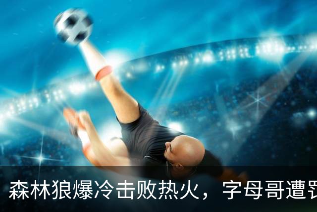 森林狼爆冷击败热火，字母哥遭罚出局
