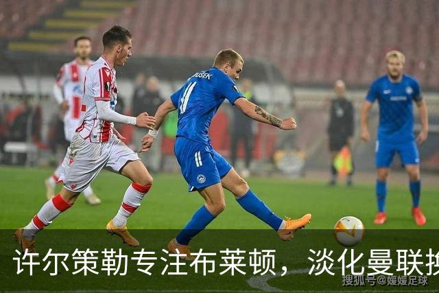 许尔策勒专注布莱顿，淡化曼联换帅传闻